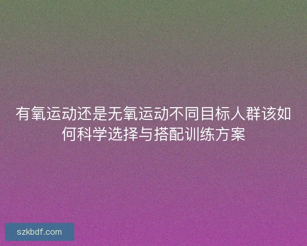 有氧运动还是无氧运动不同目标人群该如何科学选择与搭配训练方案 有氧运动还是无氧运动不同目标人群该如何科学选择与搭配训练方案