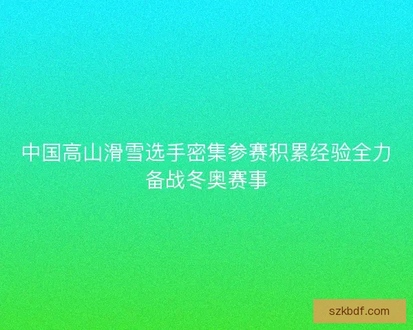 中国高山滑雪选手密集参赛积累经验全力备战冬奥赛事 中国高山滑雪选手密集参赛积累经验全力备战冬奥赛事
