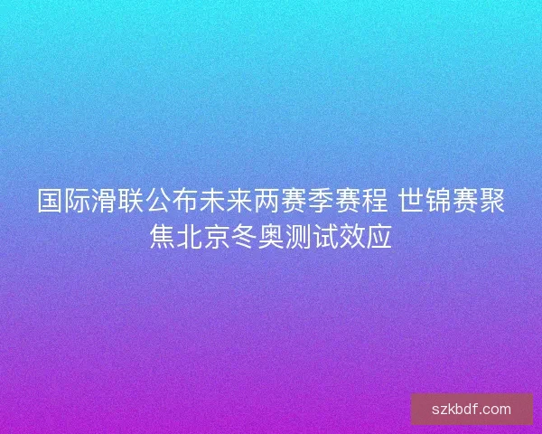 国际滑联公布未来两赛季赛程 世锦赛聚焦北京冬奥测试效应 国际滑联公布未来两赛季赛程 世锦赛聚焦北京冬奥测试效应