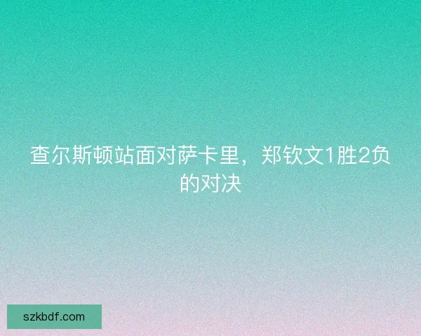 查尔斯顿站面对萨卡里,郑钦文1胜2负的对决 查尔斯顿站面对萨卡里,郑钦文1胜2负的对决