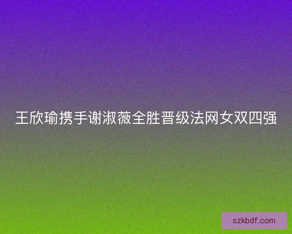 王欣瑜携手谢淑薇全胜晋级法网女双四强 王欣瑜携手谢淑薇全胜晋级法网女双四强