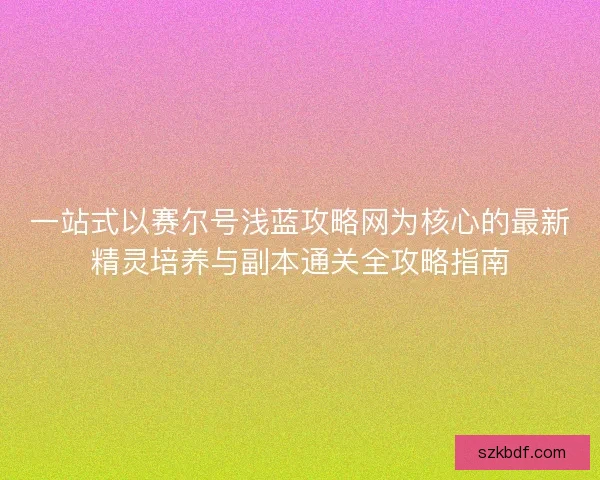 一站式以赛尔号浅蓝攻略网为核心的最新精灵培养与副本通关全攻略指南 一站式以赛尔号浅蓝攻略网为核心的最新精灵培养与副本通关全攻略指南
