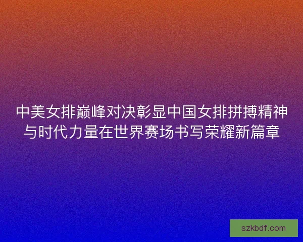 中美女排巅峰对决彰显中国女排拼搏精神与时代力量在世界赛场书写荣耀新篇章 中美女排巅峰对决彰显中国女排拼搏精神与时代力量在世界赛场书写荣耀新篇章