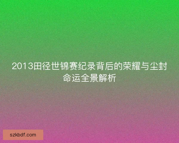 2013田径世锦赛纪录背后的荣耀与尘封命运全景解析 2013田径世锦赛纪录背后的荣耀与尘封命运全景解析