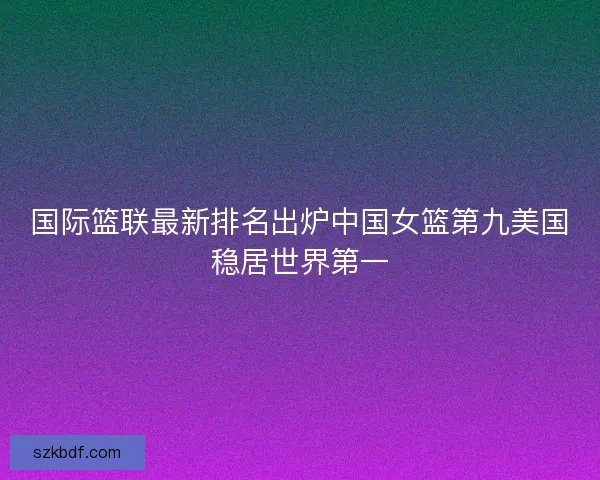 国际篮联最新排名出炉中国女篮第九美国稳居世界第一 国际篮联最新排名出炉中国女篮第九美国稳居世界第一