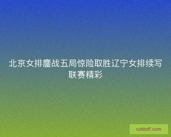 北京女排鏖战五局惊险取胜辽宁女排续写联赛精彩 北京女排鏖战五局惊险取胜辽宁女排续写联赛精彩