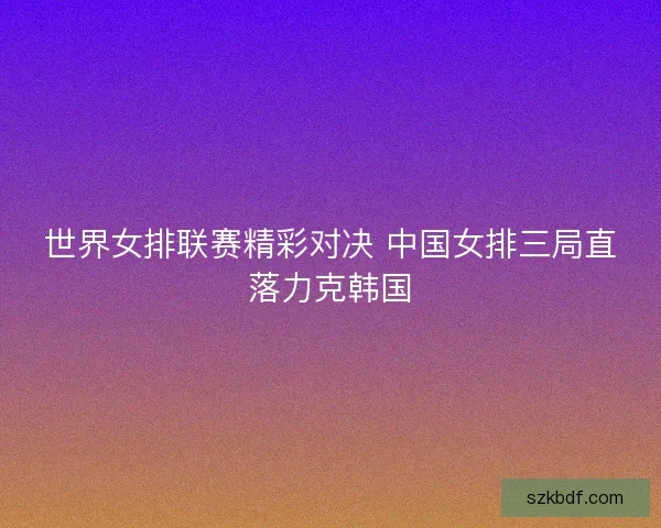 世界女排联赛精彩对决 中国女排三局直落力克韩国 世界女排联赛精彩对决 中国女排三局直落力克韩国