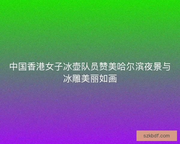 中国香港女子冰壶队员赞美哈尔滨夜景与冰雕美丽如画